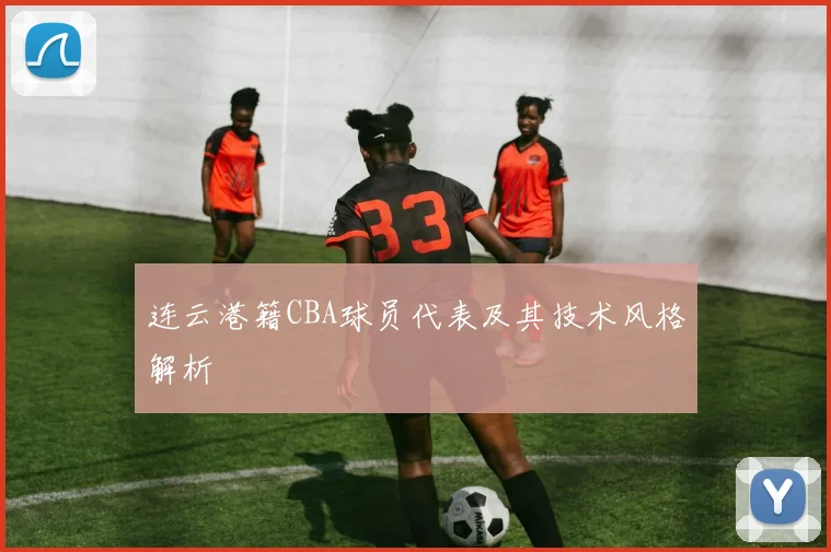 连云港籍CBA球员代表及其技术风格解析