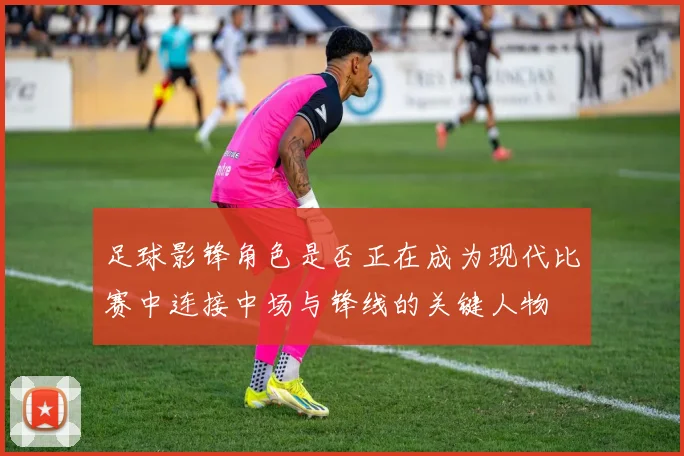 足球影锋角色是否正在成为现代比赛中连接中场与锋线的关键人物