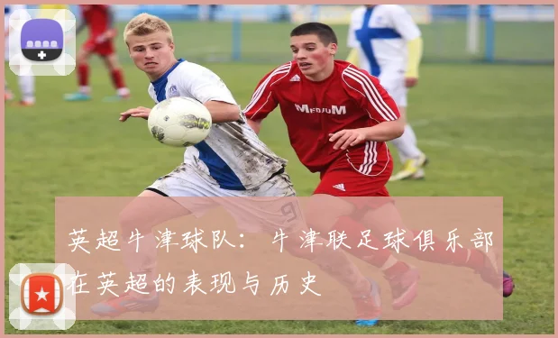 英超牛津球队:牛津联足球俱乐部在英超的表现与历史