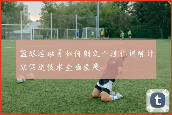 篮球运动员如何制定个性化训练计划促进技术全面发展