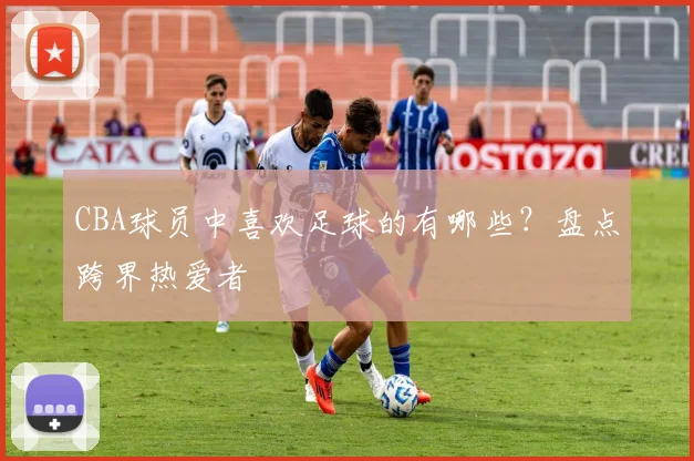 CBA球员中喜欢足球的有哪些？盘点跨界热爱者